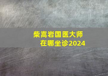 柴嵩岩国医大师在哪坐诊2024