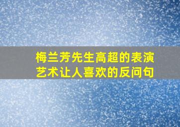 梅兰芳先生高超的表演艺术让人喜欢的反问句