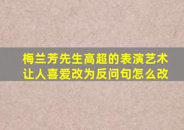 梅兰芳先生高超的表演艺术让人喜爱改为反问句怎么改