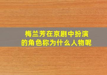 梅兰芳在京剧中扮演的角色称为什么人物呢