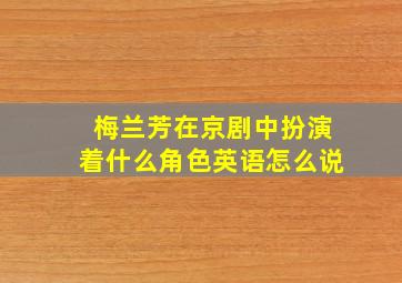 梅兰芳在京剧中扮演着什么角色英语怎么说