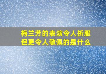 梅兰芳的表演令人折服但更令人敬佩的是什么