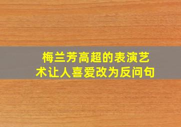 梅兰芳高超的表演艺术让人喜爱改为反问句