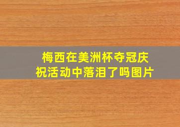 梅西在美洲杯夺冠庆祝活动中落泪了吗图片