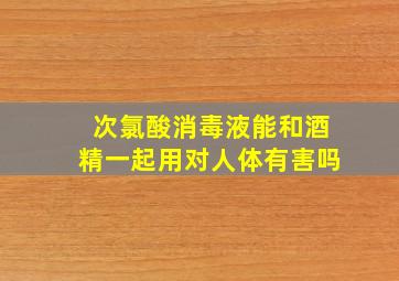 次氯酸消毒液能和酒精一起用对人体有害吗