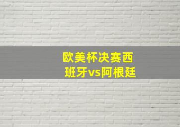 欧美杯决赛西班牙vs阿根廷