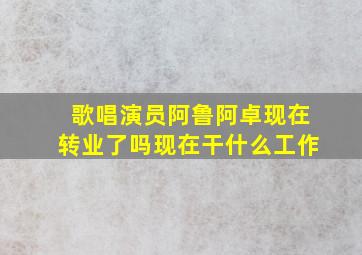 歌唱演员阿鲁阿卓现在转业了吗现在干什么工作