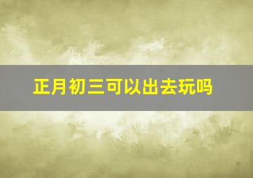 正月初三可以出去玩吗