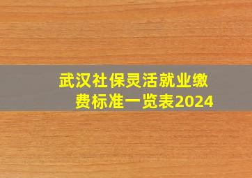 武汉社保灵活就业缴费标准一览表2024