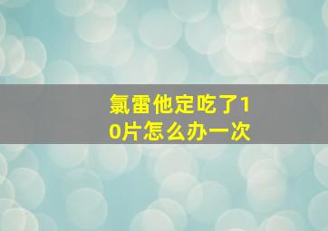 氯雷他定吃了10片怎么办一次