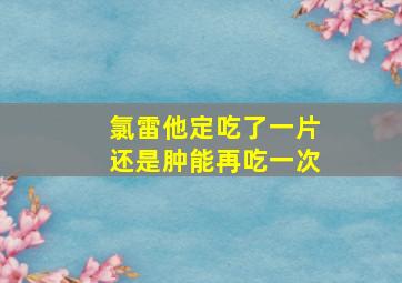 氯雷他定吃了一片还是肿能再吃一次