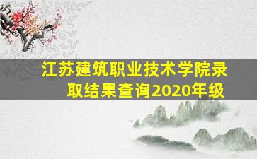 江苏建筑职业技术学院录取结果查询2020年级