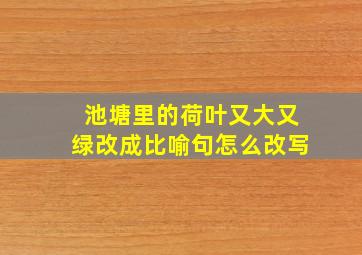 池塘里的荷叶又大又绿改成比喻句怎么改写