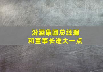 汾酒集团总经理和董事长谁大一点