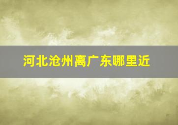 河北沧州离广东哪里近