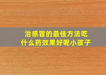 治感冒的最佳方法吃什么药效果好呢小孩子