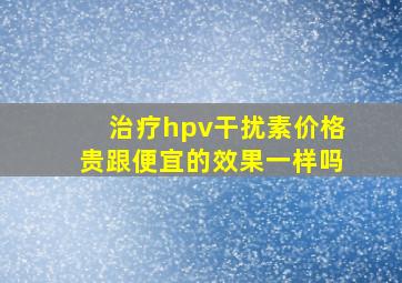 治疗hpv干扰素价格贵跟便宜的效果一样吗