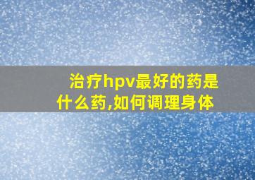 治疗hpv最好的药是什么药,如何调理身体