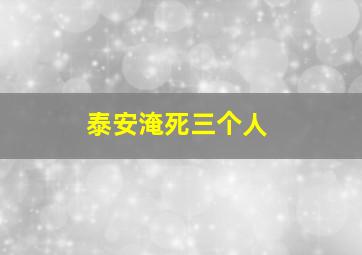 泰安淹死三个人