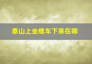 泰山上坐缆车下来在哪