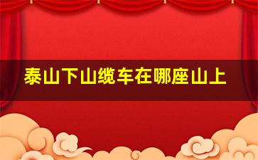 泰山下山缆车在哪座山上