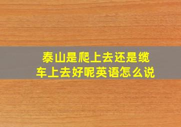 泰山是爬上去还是缆车上去好呢英语怎么说