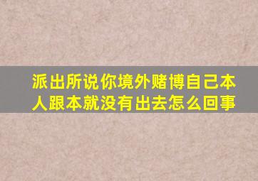 派出所说你境外赌博自己本人跟本就没有出去怎么回事