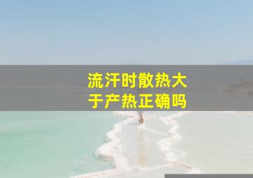 流汗时散热大于产热正确吗