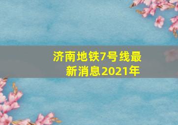 济南地铁7号线最新消息2021年