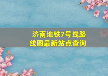 济南地铁7号线路线图最新站点查询