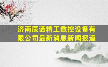 济南辰诺精工数控设备有限公司最新消息新闻报道