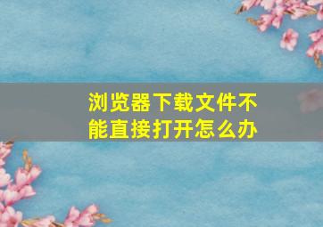 浏览器下载文件不能直接打开怎么办