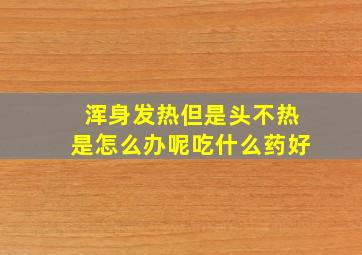 浑身发热但是头不热是怎么办呢吃什么药好