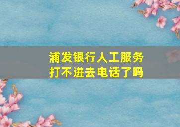 浦发银行人工服务打不进去电话了吗