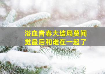 浴血青春大结局莫闻觉最后和谁在一起了