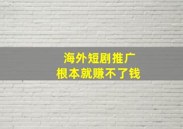 海外短剧推广根本就赚不了钱