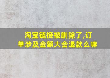 淘宝链接被删除了,订单涉及金额大会退款么嘛