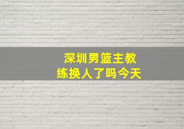 深圳男篮主教练换人了吗今天