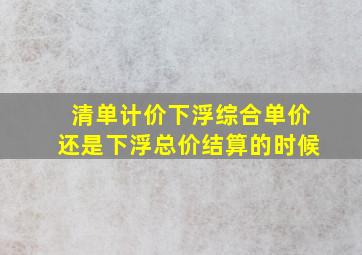 清单计价下浮综合单价还是下浮总价结算的时候