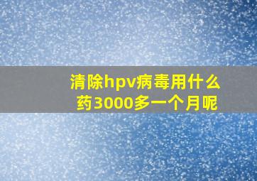 清除hpv病毒用什么药3000多一个月呢