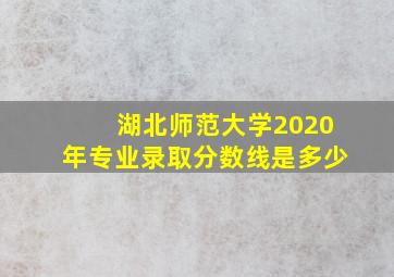 湖北师范大学2020年专业录取分数线是多少