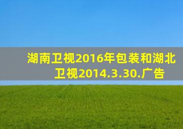 湖南卫视2016年包装和湖北卫视2014.3.30.广告