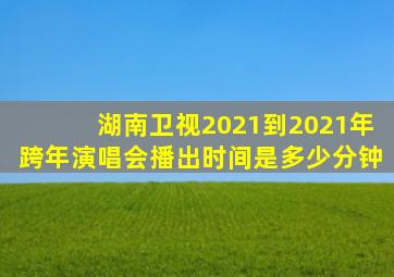 湖南卫视2021到2021年跨年演唱会播出时间是多少分钟