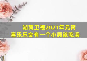 湖南卫视2021年元宵喜乐乐会有一个小男孩吃汤