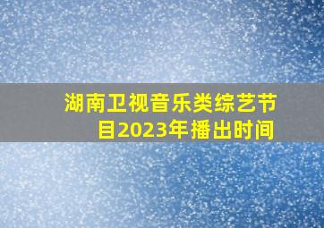 湖南卫视音乐类综艺节目2023年播出时间