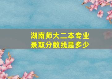 湖南师大二本专业录取分数线是多少