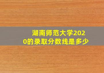 湖南师范大学2020的录取分数线是多少