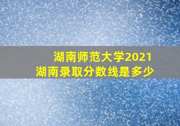 湖南师范大学2021湖南录取分数线是多少