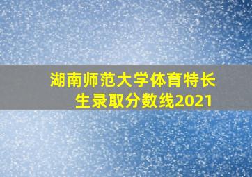 湖南师范大学体育特长生录取分数线2021