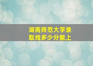 湖南师范大学录取线多少分能上